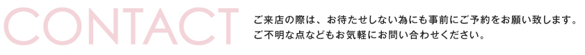 ご来店の際は、お待たせしない為にも事前にご予約をお願い致します。ご不明な点などもお気軽にお問い合わせください。