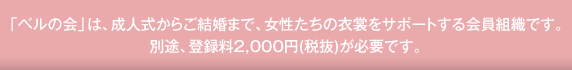 「ベルの会」は、成人式からご結婚まで、女性たちの衣裳をサポートする会員組織です。
別途、登録料2,000円(税抜)が必要です。